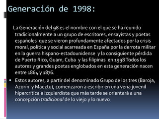 Generación de 1998:La Generación del 98 es el nombre con el que se ha reunido tradicionalmente a un grupo de escritores, ensayistas y poetas españoles  que se vieron profundamente afectados por la crisis moral, política y social acarreada en España por la derrota militar en la guerra hispano-estadounidense  y la consiguiente pérdida de Puerto Rico, Guam, Cuba  y las filipinas  en 1998 Todos los autores y grandes poetas englobados en esta generación nacen entre 1864 y 1876.Estos autores, a partir del denominado Grupo de los tres (Baroja, Azorín  y Maeztu), comenzaron a escribir en una vena juvenil hipercrítica e izquierdista que más tarde se orientará a una concepción tradicional de lo viejo y lo nuevo