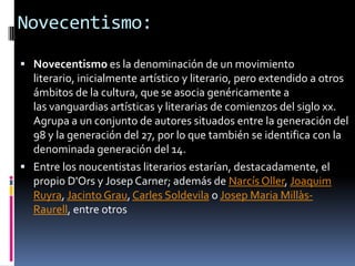 Novecentismo:Novecentismo es la denominación de un movimiento literario, inicialmente artístico y literario, pero extendido a otros ámbitos de la cultura, que se asocia genéricamente a las vanguardias artísticas y literarias de comienzos del siglo xx. Agrupa a un conjunto de autores situados entre la generación del 98 y la generación del 27, por lo que también se identifica con la denominada generación del 14.Entre los noucentistas literarios estarían, destacadamente, el propio D'Ors y Josep Carner; además de NarcísOller, Joaquim Ruyra, Jacinto Grau, Carles Soldevila o Josep MariaMillàs-Raurell, entre otros