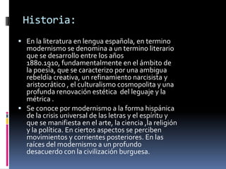   Historia:En la literatura en lengua española, en termino  modernismo se denomina a un termino literario que se desarrollo entre los años 1880.1910, fundamentalmente en el ámbito de la poesía, que se caracterizo por una ambigua rebeldía creativa, un refinamiento narcisista y aristocrático , el culturalismo cosmopolita y una profunda renovación estética  del leguaje y la métrica .Se conoce por modernismo a la forma hispánica de la crisis universal de las letras y el espíritu y que se manifiesta en el arte, la ciencia ,la religión y la política. En ciertos aspectos se perciben movimientos y corrientes posteriores. En las raíces del modernismo a un profundo desacuerdo con la civilización burguesa. 