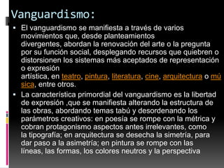 Vanguardismo:El vanguardismo se manifiesta a través de varios movimientos que, desde planteamientos divergentes, abordan la renovación del arte o la pregunta por su función social, desplegando recursos que quiebren o distorsionen los sistemas más aceptados de representación o expresión artística, en teatro, pintura, literatura, cine, arquitectura o música, entre otros.La característica primordial del vanguardismo es la libertad de expresión ,que se manifiesta alterando la estructura de las obras, abordando temas tabú y desordenando los parámetros creativos: en poesía se rompe con la métrica y cobran protagonismo aspectos antes irrelevantes, como la tipografía; en arquitectura se desecha la simetría, para dar paso a la asimetría; en pintura se rompe con las líneas, las formas, los colores neutros y la perspectiva