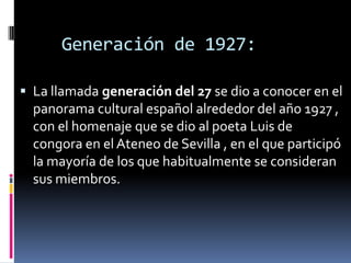    Generación de 1927:La llamada generación del 27 se dio a conocer en el panorama cultural español alrededor del año 1927 , con el homenaje que se dio al poeta Luis de congora en el Ateneo de Sevilla , en el que participó la mayoría de los que habitualmente se consideran sus miembros.