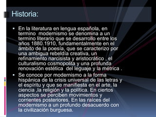   Historia:En la literatura en lengua española, en termino  modernismo se denomina a un termino literario que se desarrollo entre los años 1880.1910, fundamentalmente en el ámbito de la poesía, que se caracterizo por una ambigua rebeldía creativa, un refinamiento narcisista y aristocrático , el culturalismo cosmopolita y una profunda renovación estética  del leguaje y la métrica .