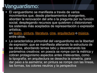 Se conoce por modernismo a la forma hispánica de la crisis universal de las letras y el espíritu y que se manifiesta en el arte, la ciencia ,la religión y la política. En ciertos aspectos se perciben movimientos y corrientes posteriores. En las raíces del modernismo a un profundo desacuerdo con la civilización burguesa. Vanguardismo:El vanguardismo se manifiesta a través de varios movimientos que, desde planteamientos divergentes, abordan la renovación del arte o la pregunta por su función social, desplegando recursos que quiebren o distorsionen los sistemas más aceptados de representación o expresión artística, en teatro, pintura, literatura, cine, arquitectura o música, entre otros.