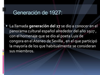 La característica primordial del vanguardismo es la libertad de expresión ,que se manifiesta alterando la estructura de las obras, abordando temas tabú y desordenando los parámetros creativos: en poesía se rompe con la métrica y cobran protagonismo aspectos antes irrelevantes, como la tipografía; en arquitectura se desecha la simetría, para dar paso a la asimetría; en pintura se rompe con las líneas, las formas, los colores neutros y la perspectiva   Generación de 1927:La llamada generación del 27 se dio a conocer en el panorama cultural español alrededor del año 1927 , con el homenaje que se dio al poeta Luis de congora en el Ateneo de Sevilla , en el que participó la mayoría de los que habitualmente se consideran sus miembros.