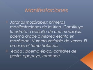 Manifestaciones

 Jarchas mozárabes: primeras
  manifestaciones de la lírica. Constituye
  la estrofa o estribillo de una moaxajas,
  poema árabe o hebreo escrito en
  mozárabe. Número variable de versos. El
  amor es el tema habitual.
 épica : poema épico, cantares de
  gesta, epopeya, romance
 