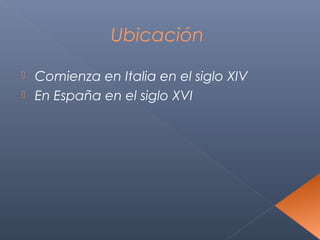Ubicación

 Comienza en Italia en el siglo XIV
 En España en el siglo XVI
 