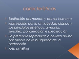 características

 Exaltación del mundo y del ser humano
 Admiración por la antigüedad clásica y
  sus principios estéticos: armonía,
  sencillez, ponderación e idealización
 Se pretende reproducir la belleza divina
  por medio de la búsqueda de la
  perfección
 Arte estático
 