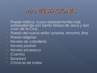 MANIFESTACIONES
   Poesía mística, cuyos representantes más
    sobresalientes son Santa Teresa de Jesús y San
    Juan de la Cruz.
   Poesía del nuevo estilo: sonetos, tercetos, liras,
   Poesía religiosa
   Novela de caballería
   Novela pastoril
   Novela picaresca
   Cuentos
   Epopeya
   Crónicas de indias
 
