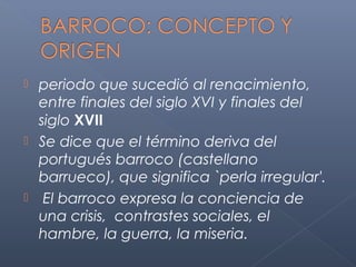  periodo que sucedió al renacimiento,
  entre finales del siglo XVI y finales del
  siglo XVII
 Se dice que el término deriva del
  portugués barroco (castellano
  barrueco), que significa `perla irregular'.
 El barroco expresa la conciencia de
  una crisis, contrastes sociales, el
  hambre, la guerra, la miseria.
 