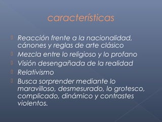 características
   Reacción frente a la nacionalidad,
    cánones y reglas de arte clásico
   Mezcla entre lo religioso y lo profano
   Visión desengañada de la realidad
   Relativismo
   Busca sorprender mediante lo
    maravilloso, desmesurado, lo grotesco,
    complicado, dinámico y contrastes
    violentos.
 