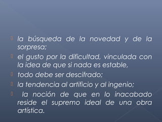    la búsqueda de la novedad y de la
    sorpresa;
   el gusto por la dificultad, vinculada con
    la idea de que si nada es estable,
   todo debe ser descifrado;
   la tendencia al artificio y al ingenio;
     la noción de que en lo inacabado
    reside el supremo ideal de una obra
    artística.
 