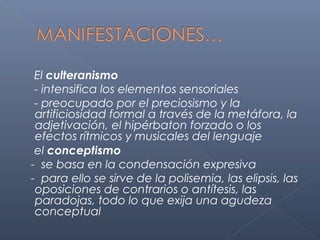 El culteranismo
 - intensifica los elementos sensoriales
 - preocupado por el preciosismo y la
 artificiosidad formal a través de la metáfora, la
 adjetivación, el hipérbaton forzado o los
 efectos rítmicos y musicales del lenguaje
 el conceptismo
- se basa en la condensación expresiva
- para ello se sirve de la polisemia, las elipsis, las
 oposiciones de contrarios o antítesis, las
 paradojas, todo lo que exija una agudeza
 conceptual
 