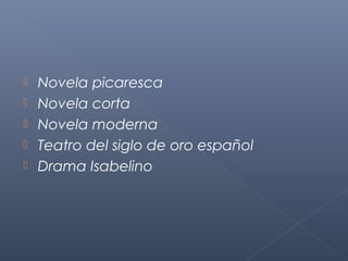    Novela picaresca
   Novela corta
   Novela moderna
   Teatro del siglo de oro español
   Drama Isabelino
 