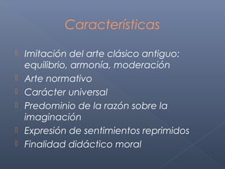 Características

   Imitación del arte clásico antiguo:
    equilibrio, armonía, moderación
   Arte normativo
   Carácter universal
   Predominio de la razón sobre la
    imaginación
   Expresión de sentimientos reprimidos
   Finalidad didáctico moral
 