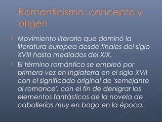  Movimiento literario que dominó la
  literatura europea desde finales del siglo
  XVIII hasta mediados del XIX.
 El término romántico se empleó por
  primera vez en Inglaterra en el siglo XVII
  con el significado original de 'semejante
  al romance', con el fin de denigrar los
  elementos fantásticos de la novela de
  caballerías muy en boga en la época.
 