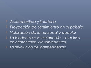  Actitud crítica y libertaria
 Proyección de sentimiento en el paisaje
 Valoración de lo nacional y popular
   La tendencia a la melancolía : las ruinas,
    los cementerios y lo sobrenatural.
   La revolución de independencia
 