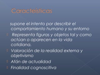 supone el intento por describir el
    comportamiento humano y su entorno
    Representa figuras y objetos tal y como
    actúan o aparecen en la vida
    cotidiana.
   Valoración de la realidad externa y
    objetivismo
   Afán de actualidad
   Finalidad cognoscitiva
 