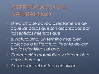  El realismo se ocupa directamente de
  aquellas cosas que son alcanzadas por
  los sentidos mientras que
 el naturalismo, un término más bien
  aplicado a la literatura, intenta aplicar
  teorías científicas al arte.
 Concepción materialista y determinista
  del ser humano
 Aplicación del método científico
 