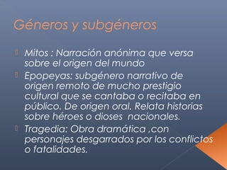 Géneros y subgéneros
 Mitos : Narración anónima que versa
  sobre el origen del mundo
 Epopeyas: subgénero narrativo de
  origen remoto de mucho prestigio
  cultural que se cantaba o recitaba en
  público. De origen oral. Relata historias
  sobre héroes o dioses nacionales.
 Tragedia: Obra dramática ,con
  personajes desgarrados por los conflictos
  o fatalidades.
 