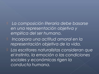   La composición literaria debe basarse
  en una representación objetiva y
  empírica del ser humano.
 Incorpora una actitud amoral en la
  representación objetiva de la vida.
 Los escritores naturalistas consideran que
  el instinto, la emoción o las condiciones
  sociales y económicas rigen la
  conducta humana.
 