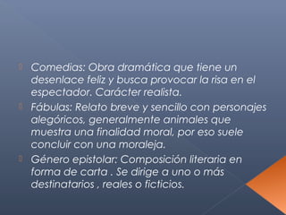  Comedias: Obra dramática que tiene un
  desenlace feliz y busca provocar la risa en el
  espectador. Carácter realista.
 Fábulas: Relato breve y sencillo con personajes
  alegóricos, generalmente animales que
  muestra una finalidad moral, por eso suele
  concluir con una moraleja.
 Género epistolar: Composición literaria en
  forma de carta . Se dirige a uno o más
  destinatarios , reales o ficticios.
 