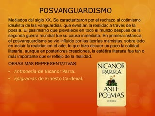 POSVANGUARDISMO
Mediados del siglo XX, Se caracterizaron por el rechazo al optimismo
idealista de las vanguardias, que evadían la realidad a través de la
poesía. El pesimismo que prevaleció en todo el mundo después de la
segunda guerra mundial fue su causa inmediata. En primera instancia,
el posvanguardismo se vio influido por las teorías marxistas, sobre todo
en incluir la realidad en el arte, lo que hizo decaer un poco la calidad
literaria, aunque en posteriores creaciones, la estética literaria fue tan o
más importante que el reflejo de la realidad.
OBRAS MAS REPRESENTATIVAS:
• Antipoesía de Nicanor Parra.
• Epigramas de Ernesto Cardenal.
 
