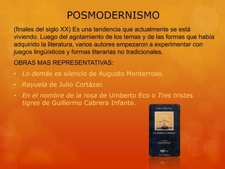POSMODERNISMO
(finales del siglo XX) Es una tendencia que actualmente se está
viviendo. Luego del agotamiento de los temas y de las formas que había
adquirido la literatura, varios autores empezaron a experimentar con
juegos lingüísticos y formas literarias no tradicionales.
OBRAS MAS REPRESENTATIVAS:
• Lo demás es silencio de Augusto Monterroso.
• Rayuela de Julio Cortázar.
• En el nombre de la rosa de Umberto Eco o Tres tristes
tigres de Guillermo Cabrera Infante.
 