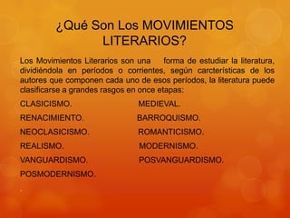 ¿Qué Son Los MOVIMIENTOS
LITERARIOS?
Los Movimientos Literarios son una forma de estudiar la literatura,
dividiéndola en períodos o corrientes, según carcterísticas de los
autores que componen cada uno de esos períodos, la literatura puede
clasificarse a grandes rasgos en once etapas:
CLASICISMO. MEDIEVAL.
RENACIMIENTO. BARROQUISMO.
NEOCLASICISMO. ROMANTICISMO.
REALISMO. MODERNISMO.
VANGUARDISMO. POSVANGUARDISMO.
POSMODERNISMO.
.
 