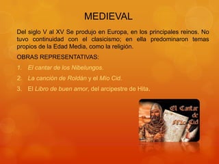 MEDIEVAL
Del siglo V al XV Se produjo en Europa, en los principales reinos. No
tuvo continuidad con el clasicismo; en ella predominaron temas
propios de la Edad Media, como la religión.
OBRAS REPRESENTATIVAS:
1. El cantar de los Nibelungos.
2. La canción de Roldán y el Mío Cid.
3. El Libro de buen amor, del arcipestre de Hita.
 