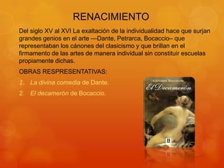 RENACIMIENTO
Del siglo XV al XVI La exaltación de la individualidad hace que surjan
grandes genios en el arte —Dante, Petrarca, Bocaccio– que
representaban los cánones del clasicismo y que brillan en el
firmamento de las artes de manera individual sin constituir escuelas
propiamente dichas.
OBRAS RESPRESENTATIVAS:
1. La divina comedia de Dante.
2. El decamerón de Bocaccio.
 
