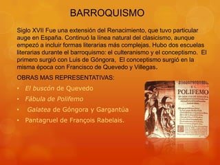 BARROQUISMO
Siglo XVII Fue una extensión del Renacimiento, que tuvo particular
auge en España. Continuó la línea natural del clasicismo, aunque
empezó a incluir formas literarias más complejas. Hubo dos escuelas
literarias durante el barroquismo: el culteranismo y el conceptismo. El
primero surgió con Luis de Góngora, El conceptismo surgió en la
misma época con Francisco de Quevedo y Villegas.
OBRAS MAS REPRESENTATIVAS:
• El buscón de Quevedo
• Fábula de Polifemo
• Galatea de Góngora y Gargantúa
• Pantagruel de François Rabelais.
 