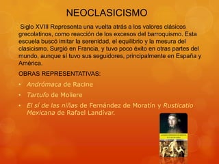 NEOCLASICISMO
Siglo XVIII Representa una vuelta atrás a los valores clásicos
grecolatinos, como reacción de los excesos del barroquismo. Esta
escuela buscó imitar la serenidad, el equilibrio y la mesura del
clasicismo. Surgió en Francia, y tuvo poco éxito en otras partes del
mundo, aunque sí tuvo sus seguidores, principalmente en España y
América.
OBRAS REPRESENTATIVAS:
• Andrómaca de Racine
• Tartufo de Moliere
• El sí de las niñas de Fernández de Moratín y Rusticatio
Mexicana de Rafael Landívar.
 
