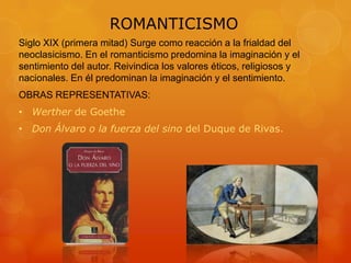 ROMANTICISMO
Siglo XIX (primera mitad) Surge como reacción a la frialdad del
neoclasicismo. En el romanticismo predomina la imaginación y el
sentimiento del autor. Reivindica los valores éticos, religiosos y
nacionales. En él predominan la imaginación y el sentimiento.
OBRAS REPRESENTATIVAS:
• Werther de Goethe
• Don Álvaro o la fuerza del sino del Duque de Rivas.
 