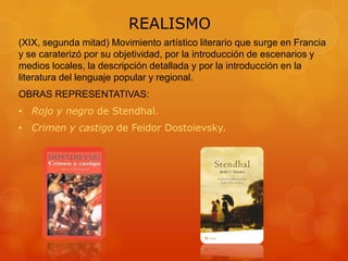 REALISMO
(XIX, segunda mitad) Movimiento artístico literario que surge en Francia
y se caraterizó por su objetividad, por la introducción de escenarios y
medios locales, la descripción detallada y por la introducción en la
literatura del lenguaje popular y regional.
OBRAS REPRESENTATIVAS:
• Rojo y negro de Stendhal.
• Crimen y castigo de Feidor Dostoievsky.
 