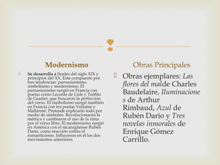 
Modernismo
 Se desarrolla a finales del siglo XIX y
principios del XX. Está compuesto por
tres tendencias: parnasianismo,
simbolismo y modernismo. El
parnasianismo surgió en Francia con
poetas como Leconte de Lisle y Teófilo
de Gautier, que buscaron la perfección
del verso. El simbolismo surgió también
en Francia con los poetas Verlaine y
Mallarmé. Pretende explicarlo todo por
medio de símbolos. Revolucionaron la
métrica y cambiaron el uso de la rima
por el verso libre. El modernismo surgió
en América con el nicaragüense Rubén
Darío, como reacción contra el
romanticismo. Influyeron en él los dos
movimientos anteriores.
Obras Principales
 Obras ejemplares: Las
flores del malde Charles
Baudelaire, Iluminacione
s de Arthur
Rimbaud, Azul de
Rubén Darío y Tres
novelas inmorales de
Enrique Gómez
Carrillo.
 