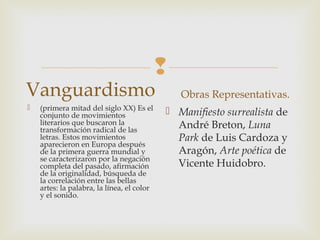 
Vanguardismo
 (primera mitad del siglo XX) Es el
conjunto de movimientos
literarios que buscaron la
transformación radical de las
letras. Estos movimientos
aparecieron en Europa después
de la primera guerra mundial y
se caracterizaron por la negación
completa del pasado, afirmación
de la originalidad, búsqueda de
la correlación entre las bellas
artes: la palabra, la línea, el color
y el sonido.
Obras Representativas.
 Manifiesto surrealista de
André Breton, Luna
Park de Luis Cardoza y
Aragón, Arte poética de
Vicente Huidobro.
 