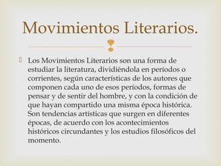
 Los Movimientos Literarios son una forma de
estudiar la literatura, dividiéndola en períodos o
corrientes, según características de los autores que
componen cada uno de esos períodos, formas de
pensar y de sentir del hombre, y con la condición de
que hayan compartido una misma época histórica.
Son tendencias artísticas que surgen en diferentes
épocas, de acuerdo con los acontecimientos
históricos circundantes y los estudios filosóficos del
momento.
Movimientos Literarios.
 