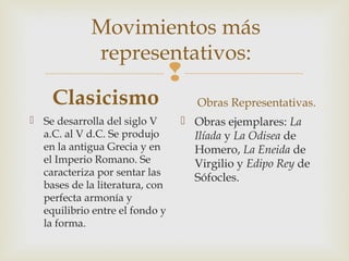 
Movimientos más
representativos:
Clasicismo
 Se desarrolla del siglo V
a.C. al V d.C. Se produjo
en la antigua Grecia y en
el Imperio Romano. Se
caracteriza por sentar las
bases de la literatura, con
perfecta armonía y
equilibrio entre el fondo y
la forma.
Obras Representativas.
 Obras ejemplares: La
Ilíada y La Odisea de
Homero, La Eneida de
Virgilio y Edipo Rey de
Sófocles.
 