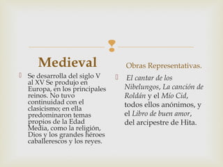 
Medieval
 Se desarrolla del siglo V
al XV Se produjo en
Europa, en los principales
reinos. No tuvo
continuidad con el
clasicismo; en ella
predominaron temas
propios de la Edad
Media, como la religión,
Dios y los grandes héroes
caballerescos y los reyes. 
Obras Representativas.
  El cantar de los
Nibelungos, La canción de
Roldán y el Mío Cid,
todos ellos anónimos, y
el Libro de buen amor,
del arcipestre de Hita.
 