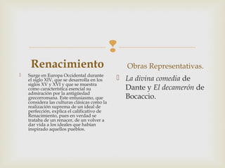 
Renacimiento 
 Surge en Europa Occidental durante
el siglo XIV, que se desarrolla en los
siglos XV y XVI y que se muestra
como característica esencial su
admiración por la antigüedad
grecorromana. Este entusiasmo, que
considera las culturas clásicas como la
realización suprema de un ideal de
perfección, explica el calificativo de
Renacimiento, pues en verdad se
trataba de un renacer, de un volver a
dar vida a los ideales que habían
inspirado aquellos pueblos.
Obras Representativas.
 La divina comedia de
Dante y El decamerón de
Bocaccio.
 