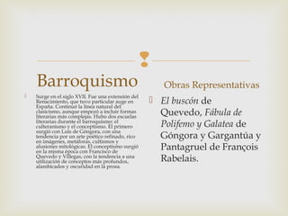 
Barroquismo
 Surge en el siglo XVII. Fue una extensión del
Renacimiento, que tuvo particular auge en
España. Continuó la línea natural del
clasicismo, aunque empezó a incluir formas
literarias más complejas. Hubo dos escuelas
literarias durante el barroquismo: el
culteranismo y el conceptismo. El primero
surgió con Luis de Góngora, con una
tendencia por un arte poético refinado, rico
en imágenes, metáforas, cultismos y
alusiones mitológicas. El conceptismo surgió
en la misma época con Francisco de
Quevedo y Villegas, con la tendencia a una
utilización de conceptos más profundos,
alambicados y oscuridad en la prosa.
Obras Representativas
 El buscón de
Quevedo, Fábula de
Polifemo y Galatea de
Góngora y Gargantúa y
Pantagruel de François
Rabelais.
 