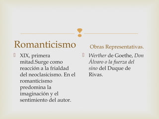 
Romanticismo
 XIX, primera
mitad.Surge como
reacción a la frialdad
del neoclasicismo. En el
romanticismo
predomina la
imaginación y el
sentimiento del autor.
Obras Representativas.
 Werther de Goethe, Don
Álvaro o la fuerza del
sino del Duque de
Rivas.
 