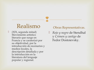
Realismo
 (XIX, segunda mitad)
Movimiento artístico
literario que surge en
Francia y se caraterizó por
su objetividad, por la
introducción de escenarios y
medios locales, la
descripción detallada y por
la introducción en la
literatura del lenguaje
popular y regional. 
Obras Representativas.
 Rojo y negro de Stendhal
y Crimen y castigo de
Fedor Dostoievsky. 
 