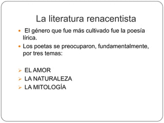La literatura renacentista
 El género que fue más cultivado fue la poesía
  lírica.
 Los poetas se preocuparon, fundamentalmente,
  por tres temas:

 EL AMOR
 LA NATURALEZA
 LA MITOLOGÍA
 