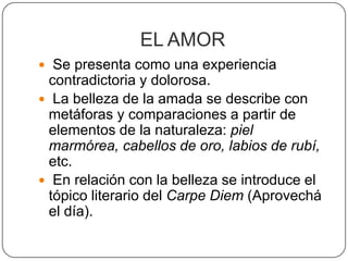 EL AMOR
 Se presenta como una experiencia
 contradictoria y dolorosa.
 La belleza de la amada se describe con
 metáforas y comparaciones a partir de
 elementos de la naturaleza: piel
 marmórea, cabellos de oro, labios de rubí,
 etc.
 En relación con la belleza se introduce el
 tópico literario del Carpe Diem (Aprovechá
 el día).
 