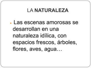 LA NATURALEZA

    Las escenas amorosas se
    desarrollan en una
    naturaleza idílica, con
    espacios frescos, árboles,
    flores, aves, agua…
 