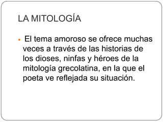 LA MITOLOGÍA

    El tema amoroso se ofrece muchas
    veces a través de las historias de
    los dioses, ninfas y héroes de la
    mitología grecolatina, en la que el
    poeta ve reflejada su situación.
 