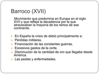 Barroco (XVII)
   Movimiento que predomina en Europa en el siglo
    XVII y que refleja la decadencia por la que
    atravesaban la mayoría de los reinos de ese
    continente.

 En España la crisis de debió principalmente a:
 Pérdidas militares.
 Financiación de las constantes guerras.
 Excesivos gastos de la corte.
 Disminución de la cantidad de oro que llegaba desde
 América.
 Las pestes y enfermedades.
 