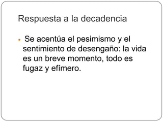 Respuesta a la decadencia

    Se acentúa el pesimismo y el
    sentimiento de desengaño: la vida
    es un breve momento, todo es
    fugaz y efímero.
 