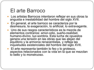 El arte Barroco
 Los artistas Barrocos intentaron reflejar en sus obras la
  angustia e inestabilidad del hombre del siglo XVII.
 En general, el arte barroco se caracteriza por la
  desmesura, la exageración, lo artificial, lo extravagante.
 Uno de sus rasgos característicos es la mezcla de
  elementos contrarios: amor-odio, sueño-realidad,
  humano-divino, luz-sombra. Esta lucha de opuestos
  genera una tensión en las obras que las alejan del
  equilibrio y la armonía renacentistas, y refleja las
  inquietudes existenciales del hombre del siglo XVII.
 El arte representa también lo feo y lo grotesco,
  aspectos relacionados con la vida en la que se mezclan
  lo bello y lo monstruoso.
 